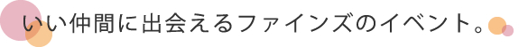 いい仲間に出会えるファインズのイベント